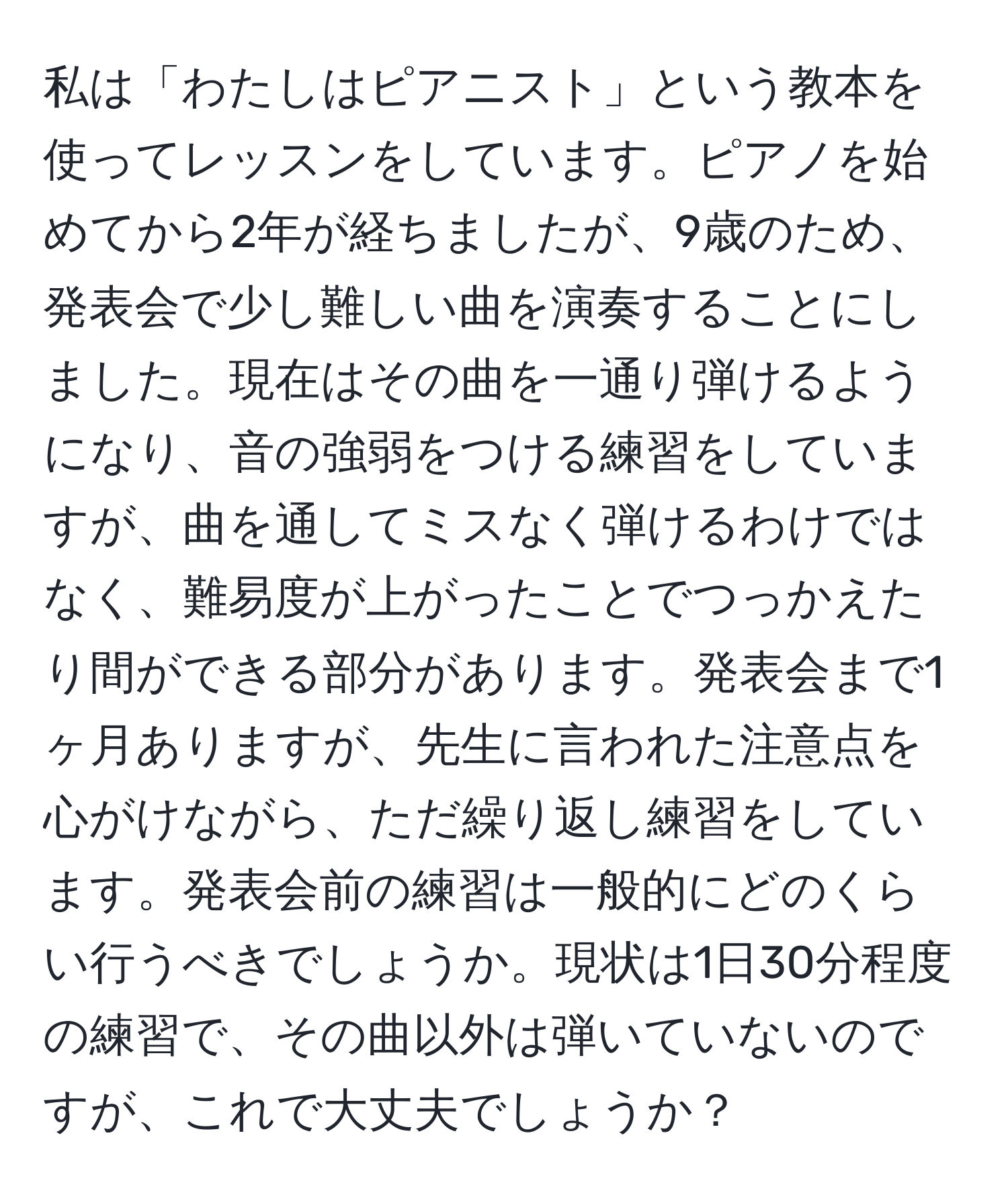 私は「わたしはピアニスト」という教本を使ってレッスンをしています。ピアノを始めてから2年が経ちましたが、9歳のため、発表会で少し難しい曲を演奏することにしました。現在はその曲を一通り弾けるようになり、音の強弱をつける練習をしていますが、曲を通してミスなく弾けるわけではなく、難易度が上がったことでつっかえたり間ができる部分があります。発表会まで1ヶ月ありますが、先生に言われた注意点を心がけながら、ただ繰り返し練習をしています。発表会前の練習は一般的にどのくらい行うべきでしょうか。現状は1日30分程度の練習で、その曲以外は弾いていないのですが、これで大丈夫でしょうか？