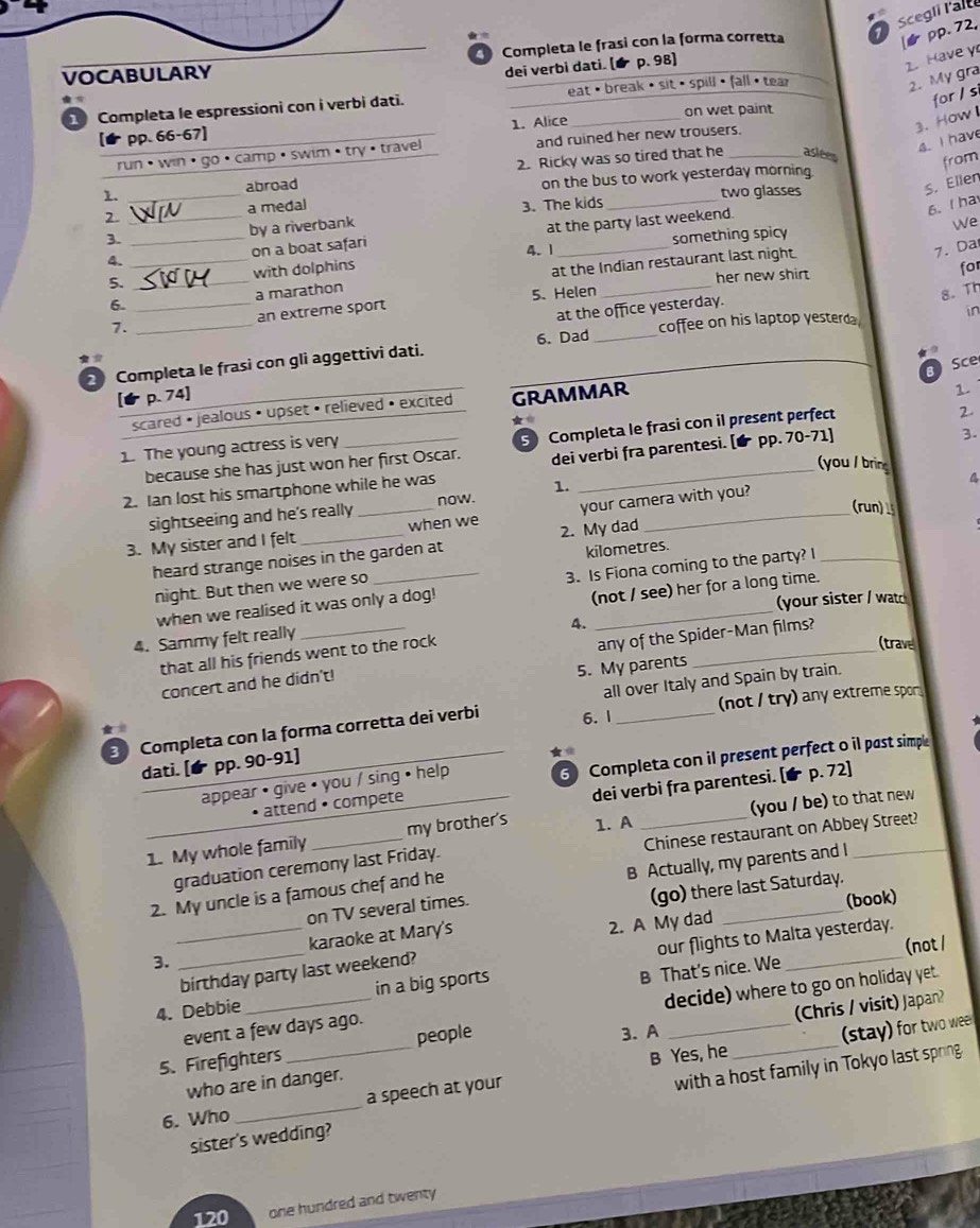 Scegli l'alte
Completa le frasi con la forma corretta 7
pp.72,
dei verbì dati. (é  p. 98]
1.Have y
VOCABULARY
2. My gra
for / s
Completa le espressioni con i verbi dati.  eat· break •  sit •  spill · (a|)· tea)
3. How I
pp. 66-67] 1. Alice on wet paint
4. I have
run •  win·  go · camp • swim • try • travel and ruined her new trousers.
1. _2. Ricky was so tired that he _aslees from
abroad
on the bus to work yesterday morning 
two glasses
S. Ellen
a medal 3. The kids
2._
6. Iha
by a riverbank
at the party last weekend.
We
3. _something spicy
4. _on a boat safari 4. 1_ 7. Da
5. with dolphins
her new shirt for
6. __at the Indian restaurant last night.
a marathon
1. _an extreme sport 5. Helen
8. Th
at the office yesterday.
6. Dad _coffee on his laptop yesterda in
8 Sce
2 Completa le frasi con gli aggettivi dati.
p. 74]
scared • jealous • upset • relieved • excited GRAMMAR
2.
1. The young actress is very _1.
3.
because she has just won her first Oscar.  Completa le frasi con il present perfect
(you / brin 4
2. Ian lost his smartphone while he was dei verbi fra parentesi. [ pp. 70-71]
1.
sightseeing and he's really _now._
your camera with you?
(run) 
3. My sister and I felt _when we 2. My dad
heard strange noises in the garden at
kilometres.
night. But then we were so
when we realised it was only a dog! 3. Is Fiona coming to the party? I_
(your sister / watc
4. Sammy felt really _(not / see) her for a long time.
4.
that all his friends went to the rock
(trave
concert and he didn't! any of the Spider-Man films?
5. My parents
all over Italy and Spain by train.
Completa con la forma corretta dei verbi 6. 1 _(not / try) any extreme spor
dati. pp. 90-91]
★
attend • compete 6 Completa con il present perfect o il past simple
dei verbi fra parentesi. [★ p. 72]
appear • give • you / sing • help
1. My whole family _my brother's 1. A _(you / be) to that new
graduation ceremony last Friday. Chinese restaurant on Abbey Street?
on TV several times. B Actually, my parents and I
(go) there last Saturday.
2. My uncle is a famous chef and he
2. A My dad (book)
3. __karaoke at Mary's
B That's nice. We (not /
4. Debbie_ in a big sports our flights to Malta yesterday.
birthday party last weekend?
decide) where to go on holiday yet.
(Chris / visit) Japan?
event a few days ago.
3. A
B Yes, he (stay) for two wee
5. Firefighters _people
who are in danger.
sister's wedding? with a host family in Tokyo last spring
6. Who _a speech at your
120 one hundred and twenty