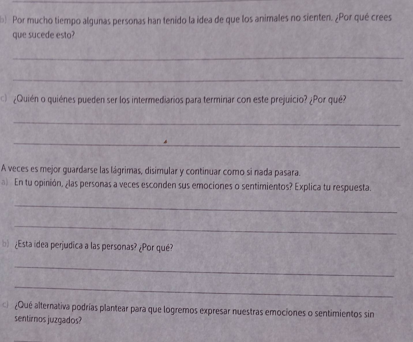 Por mucho tiempo algunas personas han tenido la idea de que los animales no sienten. ¿Por qué crees 
que sucede esto? 
_ 
_ 
¿Quién o quiénes pueden ser los intermediarios para terminar con este prejuicio? ¿Por qué? 
_ 
_ 
A veces es mejor guardarse las lágrimas, disimular y continuar como si nada pasara. 
a) En tu opinión, ¿las personas a veces esconden sus emociones o sentimientos? Explica tu respuesta. 
_ 
_ 
¿Esta idea perjudica a las personas? ¿Por qué? 
_ 
_ 
d ¿Qué alternativa podrías plantear para que logremos expresar nuestras emociones o sentimientos sin 
sentirnos juzgados?