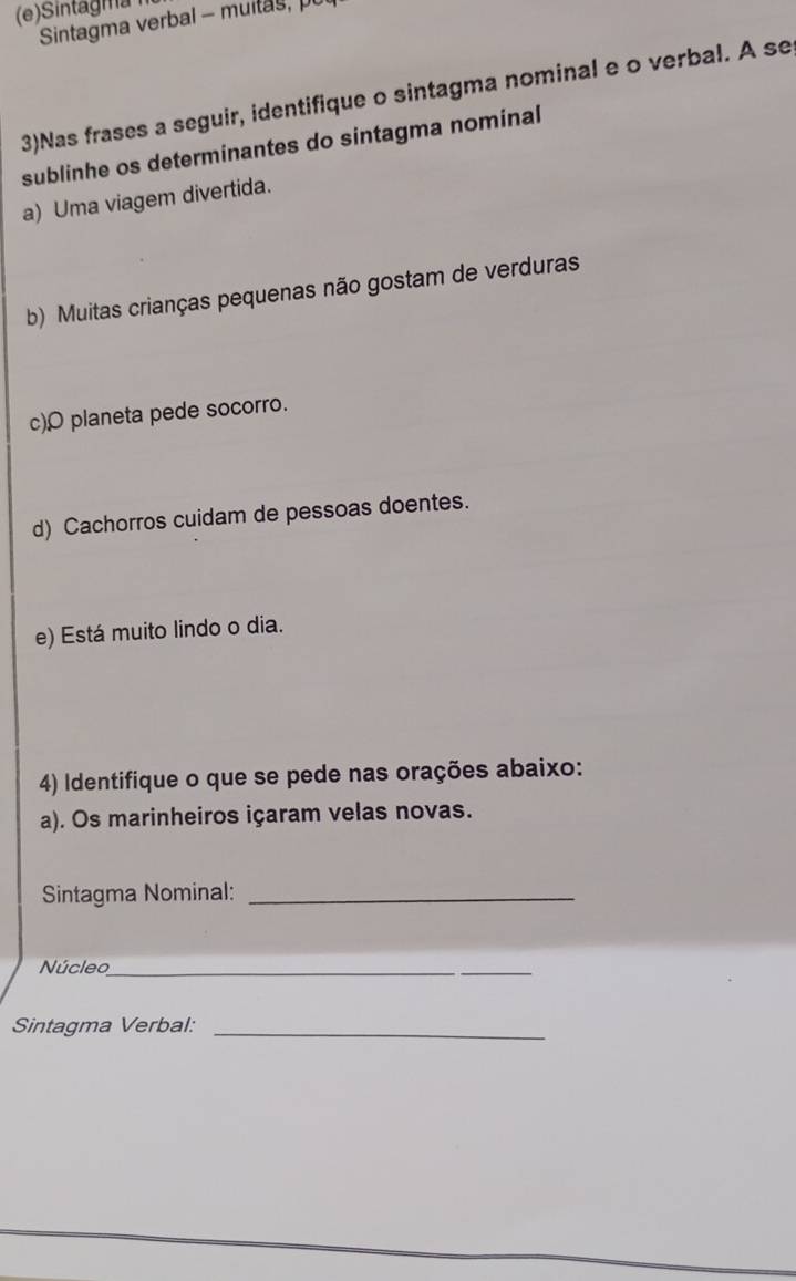 Sintagma 
Sintagma verbal - muits , 
3)Nas frases a seguir, identifique o sintagma nominal e o verbal. A se 
sublinhe os determinantes do sintagma nominal 
a) Uma viagem divertida. 
b) Muitas crianças pequenas não gostam de verduras 
c)ρ planeta pede socorro. 
d) Cachorros cuidam de pessoas doentes. 
e) Está muito lindo o dia. 
4) Identifique o que se pede nas orações abaixo: 
a). Os marinheiros içaram velas novas. 
Sintagma Nominal:_ 
Núcleo_ 
Sintagma Verbal:_