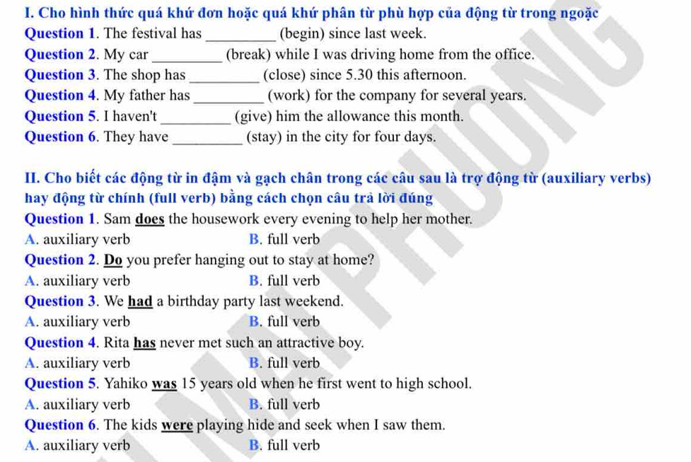 Cho hình thức quá khứ đơn hoặc quá khứ phân từ phù hợp của động từ trong ngoặc
Question 1. The festival has _(begin) since last week.
Question 2. My car _(break) while I was driving home from the office.
Question 3. The shop has _(close) since 5.30 this afternoon.
Question 4. My father has _(work) for the company for several years.
Question 5. I haven't _(give) him the allowance this month.
Question 6. They have _(stay) in the city for four days.
II. Cho biết các động từ in đậm và gạch chân trong các câu sau là trợ động từ (auxiliary verbs)
hay động từ chính (full verb) bằng cách chọn câu trả lời đúng
Question 1. Sam does the housework every evening to help her mother.
A. auxiliary verb B. full verb
Question 2. Do you prefer hanging out to stay at home?
A. auxiliary verb B. full verb
Question 3. We had a birthday party last weekend.
A. auxiliary verb B. full verb
Question 4. Rita has never met such an attractive boy.
A. auxiliary verb B. full verb
Question 5. Yahiko was 15 years old when he first went to high school.
A. auxiliary verb B. full verb
Question 6. The kids were playing hide and seek when I saw them.
A. auxiliary verb B. full verb