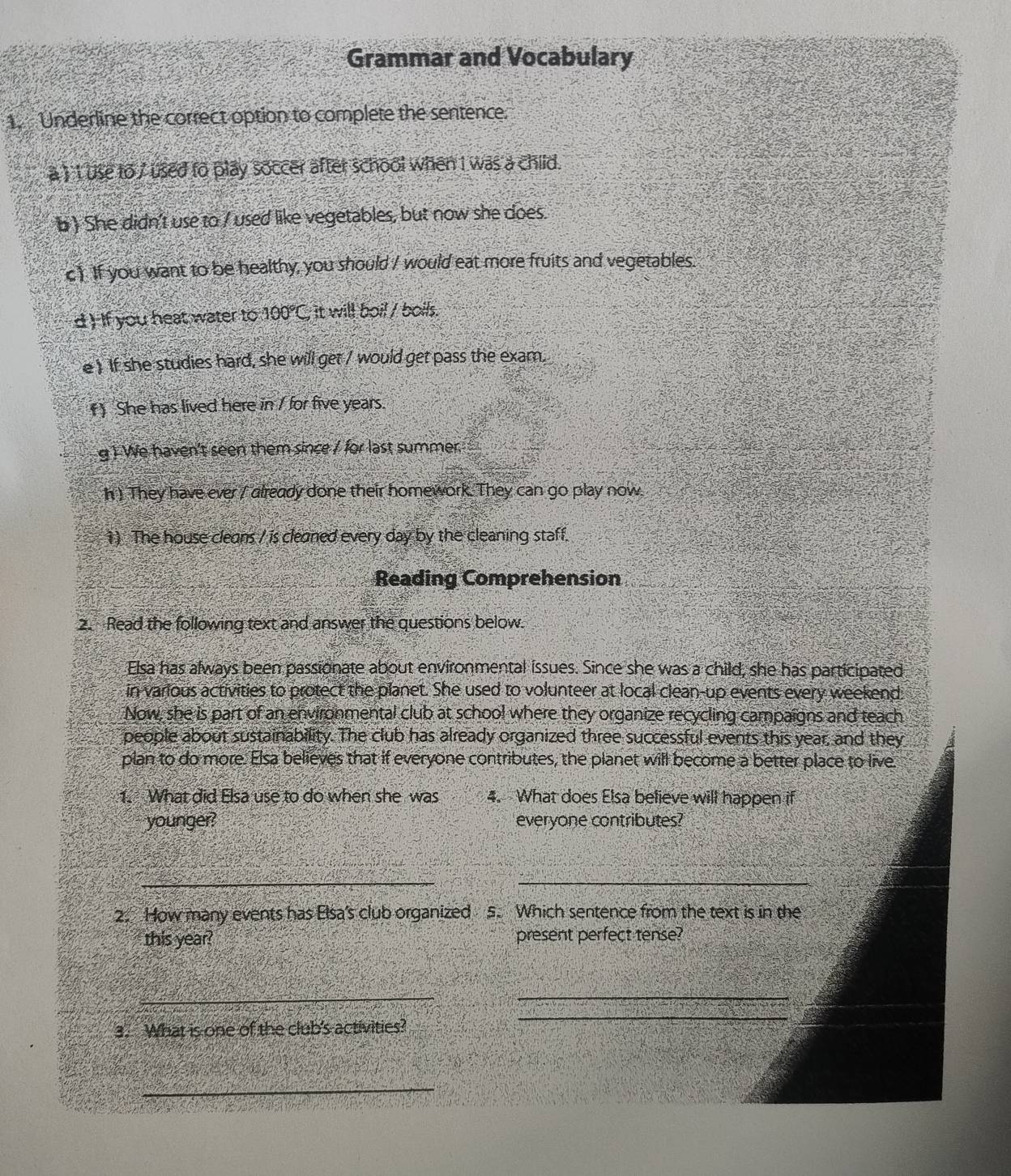 Grammar and Vocabulary 
1. Underline the correct option to complete the sentence. 
a ) 1 use to 7 used to play soccer after school when I was a child. 
b) She didn't use to / used like vegetables, but now she does. 
c) If you want to be healthy, you should / would eat more fruits and vegetables. 
d ) If you heat water to 100°C , it will boil / boils. 
e ! If she studies hard, she will get / would get pass the exam. 
() She has lived here in / for five years. 
g ) We haven't seen them since / for last summer. 
h ) They have ever ( already done their homework. They can go play now. 
1 ) The house cleans / is cleaned every day by the cleaning staff. 
Reading Comprehension 
2. Read the following text and answer the questions below. 
Elsa has always been passionate about environmental issues. Since she was a child, she has participated 
in various activities to protect the planet. She used to volunteer at local clean-up events every weekend. 
Now, she is part of an environmental club at school where they organize recycling campaigns and teach 
people about sustainability. The club has already organized three successful events this year, and they 
plan to do more. Elsa believes that if everyone contributes, the planet will become a better place to live 
1. What did Elsa use to do when she was 4. What does Elsa believe will happen if 
younger? everyone contributes? 
_ 
_ 
2. How many events has Elsa's club organized 5. Which sentence from the text is in the 
this year? present perfect tense? 
__ 
3. What is one of the club's activities? 
_ 
_