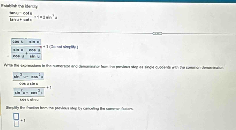 Establish the identity.
 (tan u-cot u)/tan u+cot u +1=2sin^2u
cos u sin u
 sin u/cos u + cos u/sin u  + 1 (Do not simplify.) 
Write the expressions in the numerator and denominator from the previous step as single quotients with the common denominator.
frac  (sin^2y-cos^2y)/cos xsin y  (sin^2y+cos^2y)/cos xsin ysin y +1
Simplify the fraction from the previous step by canceling the common factors.
 □ /□  +1