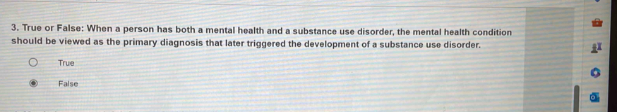 True or False: When a person has both a mental health and a substance use disorder, the mental health condition
should be viewed as the primary diagnosis that later triggered the development of a substance use disorder.
True
False