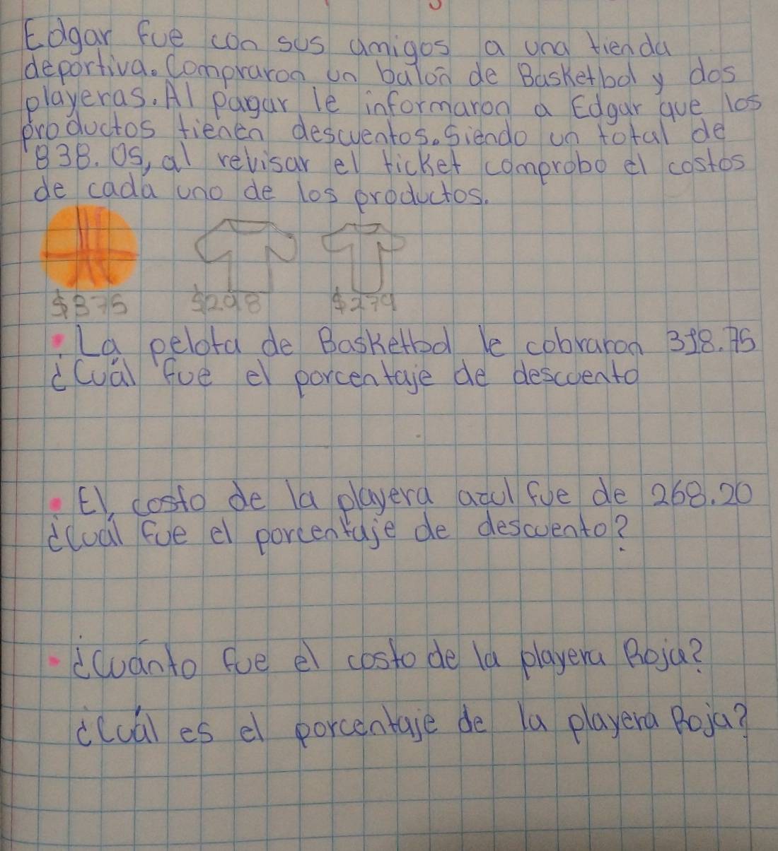 Edgar fue cn sus umigos a una tienda 
deportiva. Compraron un balon de Basketbooly dos 
playeras. Al pagar le informaron a Edgar gue l0s 
productos fienen descventos. siendo un total de
83B. OS, al relisar el ticket comprobo el costos 
de cada uno de los productos.
5208 ×79 
La pelota de Basketbd le cobraron 318. 75
c(ual fue el porcentage de descoento 
EV, costo de a playera anu fue de 268. 20
dlual fue el porcentuje de descuento? 
duánto fue el costo de la playera Roia? 
clual es el porcentale de la playera Poja?