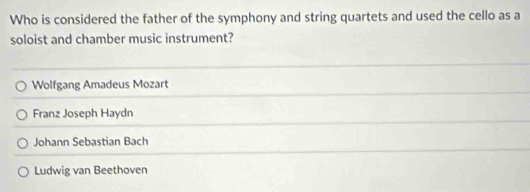 Who is considered the father of the symphony and string quartets and used the cello as a
soloist and chamber music instrument?
Wolfgang Amadeus Mozart
Franz Joseph Haydn
Johann Sebastian Bach
Ludwig van Beethoven