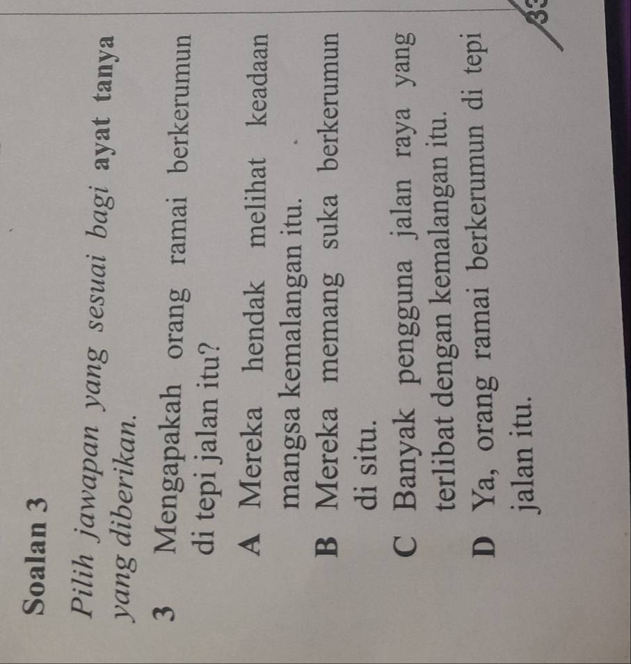 Soalan 3
Pilih jawapan yang sesuai bagi ayat tanya
yang diberikan.
3 Mengapakah orang ramai berkerumun
di tepi jalan itu?
A Mereka hendak melihat keadaan
mangsa kemalangan itu.
B Mereka memang suka berkerumun
di situ.
C Banyak pengguna jalan raya yang
terlibat dengan kemalangan itu.
D Ya, orang ramai berkerumun di tepi
jalan itu.
33