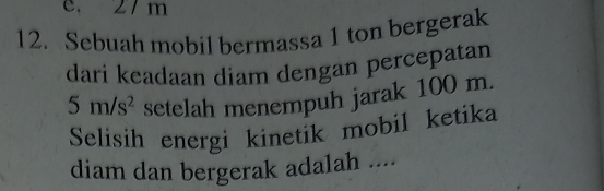 e. 27m
12. Sebuah mobil bermassa 1 ton bergerak
dari keadaan diam dengan percepatan
5m/s^2 setelah menempuh jarak 100 m.
Selisih energi kinetik mobil ketika
diam dan bergerak adalah ....