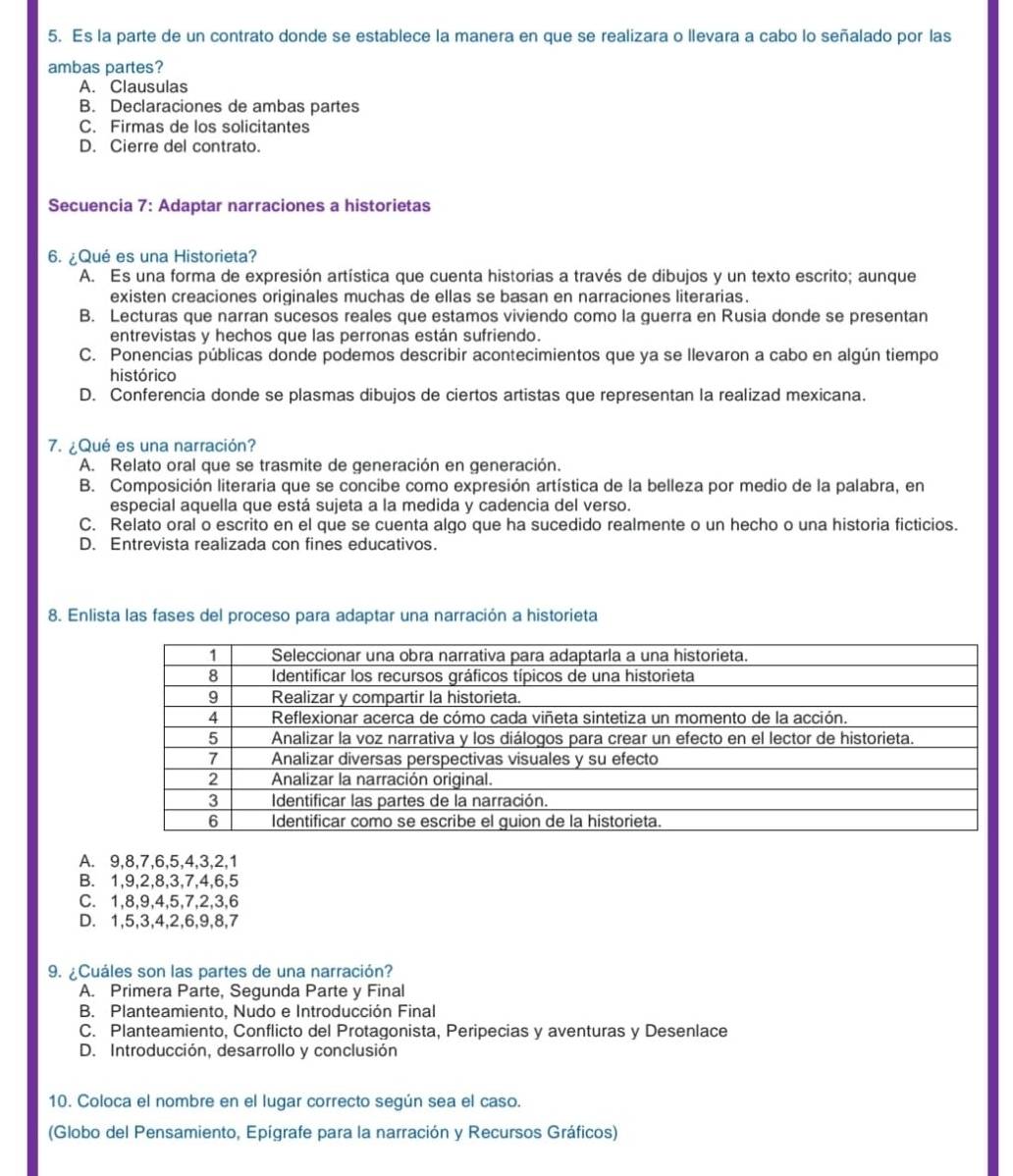 Es la parte de un contrato donde se establece la manera en que se realizara o llevara a cabo lo señalado por las
ambas partes?
A. Clausulas
B. Declaraciones de ambas partes
C. Firmas de los solicitantes
D. Cierre del contrato.
Secuencia 7: Adaptar narraciones a historietas
6. ¿Qué es una Historieta?
A. Es una forma de expresión artística que cuenta historias a través de dibujos y un texto escrito; aunque
existen creaciones originales muchas de ellas se basan en narraciones literarias.
B. Lecturas que narran sucesos reales que estamos viviendo como la guerra en Rusia donde se presentan
entrevistas y hechos que las perronas están sufriendo.
C. Ponencias públicas donde podemos describir acontecimientos que ya se llevaron a cabo en algún tiempo
histórico
D. Conferencia donde se plasmas dibujos de ciertos artistas que representan la realizad mexicana.
7. ¿Qué es una narración?
A. Relato oral que se trasmite de generación en generación.
B. Composición literaria que se concibe como expresión artística de la belleza por medio de la palabra, en
especial aquella que está sujeta a la medida y cadencia del verso.
C. Relato oral o escrito en el que se cuenta algo que ha sucedido realmente o un hecho o una historia ficticios.
D. Entrevista realizada con fines educativos.
8. Enlista las fases del proceso para adaptar una narración a historieta
A. 9,8,7,6,5,4,3,2,1
B. 1,9,2,8,3,7,4,6,5
C. 1,8,9,4,5,7,2,3,6
D. 1,5,3,4,2,6,9,8,7
9. ¿Cuáles son las partes de una narración?
A. Primera Parte, Segunda Parte y Final
B. Planteamiento, Nudo e Introducción Final
C. Planteamiento, Conflicto del Protagonista, Peripecias y aventuras y Desenlace
D. Introducción, desarrollo y conclusión
10. Coloca el nombre en el lugar correcto según sea el caso.
(Globo del Pensamiento, Epígrafe para la narración y Recursos Gráficos)