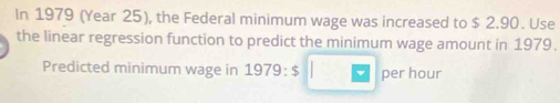 In 1979 (Year 25), the Federal minimum wage was increased to $ 2.90. Use 
the linear regression function to predict the minimum wage amount in 1979. 
Predicted minimum wage in 1979 3:9 3 per hour