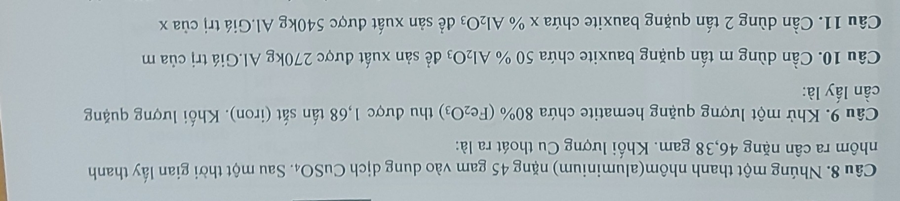 Nhúng một thanh nhôm(aluminium) nặng 45 gam vào dung dịch CuSO₄. Sau một thời gian lấy thanh 
nhôm ra cân nặng 46, 38 gam. Khối lượng Cu thoát ra là: 
Câu 9. Khử một lượng quặng hematite chứa 80% (Fe_2O_3) thu được 1,68 tấn sắt (iron). Khối lượng quặng 
cần lấy là: 
Câu 10. Cần dùng m tấn quặng bauxite chứa 50 % Al_2O_3 để sản xuất được 270kg Al.Giá trị của m
Câu 11. Cần dùng 2 tấn quặng bauxite chứa x % Al_2O_3 để sản xuất được 540kg Al.Giá trị của x