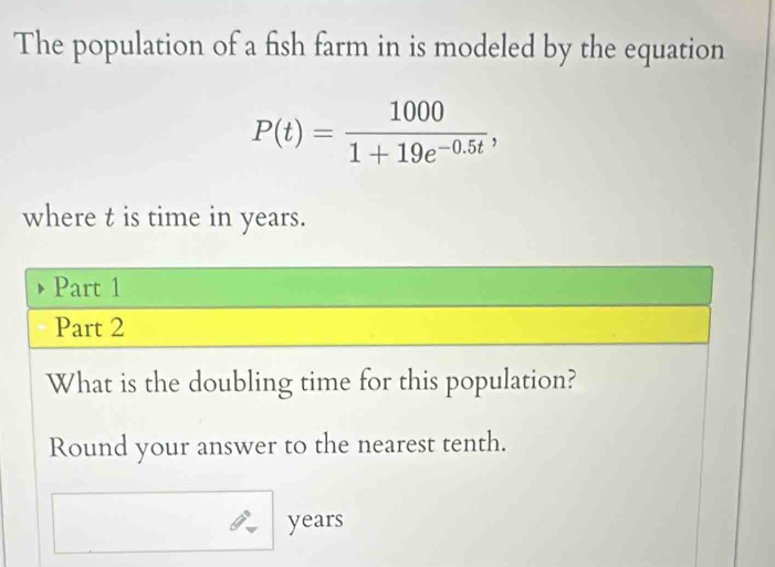 The population of a fish farm in is modeled by the equation
P(t)= 1000/1+19e^(-0.5t) , 
where t is time in years. 
Part 1 
Part 2 
What is the doubling time for this population? 
Round your answer to the nearest tenth.
years