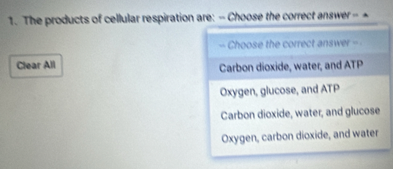 The products of cellular respiration are: - Choose the correct answer --
“ Choose the correct answer =
Clear All
Carbon dioxide, water, and ATP
Oxygen, glucose, and ATP
Carbon dioxide, water, and glucose
Oxygen, carbon dioxide, and water