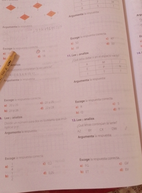 3
2
5
3 Argumenta l
Arg
4
σ
2
Argumenta la respuesta
Escoge la respuesta correcta
c) 47 Es
a) 53 d) 33
Escoge la respuesta correcta. a
a) 0 16 b) 39
b) d) 18 11. Lee y analiza. 14 -1
¿r en el espacio vacío?
analiza
a números completan la secuencia?
4, -2, 0, 3, 6, 9, 13, 17, .. 
Argumenta la respues
Argumenta la respuesta:
Escoge la respuesta correcta
a 20 y 25 c) 21y25 Escoge la respuesta correcta.
d) 22 y 28 a) R c) 5
b) 21 γ 26
d) T
b) Q. Lee y analiza
Dividir un número para dos es lo mismo que mul-
tiplicar por: 12. Lee y analiza
Argumenta la respuesta: ¿Qué letras continúan la serie?
AZ BY CX DW
Argumenta la respuesta
Escoge la respuesta correcta
a)  1/4  c) 0,2 Escoge la respuesta correcta
a) FG c) GV
d) 0,25 b) ET d EV
b)  1/2 
