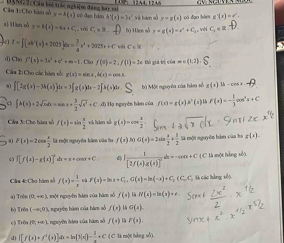 LOP: 12A4, 12A6
DANG 2: Câu hỏi trắc nghiệm đúng bay sai
Câu 1:Cho hàm số y=h(x) có đạo hàm h'(x)=3x^2 và hàm số y=g(x) có đạo hàm g'(x)=e^x.
a) Hàm số y=h(x)=6x+C_t , với C_1∈ R. b) Hàm số y=g(x)=e^x+C_2 , với C_2∈ R.
c) I=∈t [xh'(x)+2025]dx= 3/4 x^4+2025x+C với C∈ R
d) Cho f'(x)=3x^2+e^x+m-1. Cho f(0)=2;f(1)=2c thì giá trị của m∈ (1;2)
Câu 2:Cho các hàm số: g(x)=sin x,h(x)=cos x.
a) ∈t [2g(x)-3h(x)]dx=3∈t g(x)dx-2∈t h(x)dx b) Một nguyên của hàm số g(x) là -cos x.
c) ∈t h(x)+2sqrt(x)dx=sin x+ 3/2 sqrt(x^3)+C .d) Họ nguyên hàm của f(x)=g(x)h^2(x) là F(x)=- 1/3 cos^3x+C
Câu 3:Cho hàm số f(x)=sin  x/2  và hàm số g(x)=cos  x/2 .
a) F(x)=2cos  x/2  là một nguyên hàm của hs f(x) .b) G(x)=2sin  x/2 + 1/2  là một nguyên hàm của hs g(x).
c) ∈t [f(x)-g(x)]^2dx=x+cos x+C. d) ∈t frac 1[2f(x).g(x)]^2dx=-cot x+C (C là một hằng số).
Câu 4:Cho hàm số f(x)= 1/x  và F(x)=ln x+C_1,G(x)=ln (-x)+C_2(C_1,C_2 là các hằng số).
a) Trên (0;+∈fty ) , một nguyên hàm của hàm số f(x) là H(x)=ln (x)+e.
b) Trên (-∈fty ;0) , nguyên hàm của hàm số f(x) là G(x).
c) Trên (0;+∈fty ) , nguyên hàm của hàm số f(x) là F(x).
d) ∈t [f(x)+f^2(x)]dx=ln (3|x|)- 1/x +C ( C là một hằng số).