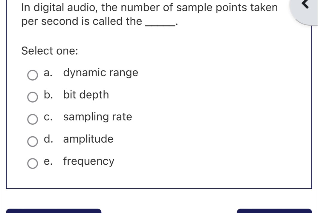 In digital audio, the number of sample points taken
per second is called the_
·
Select one:
a. dynamic range
b. bit depth
c. sampling rate
d. amplitude
e. frequency