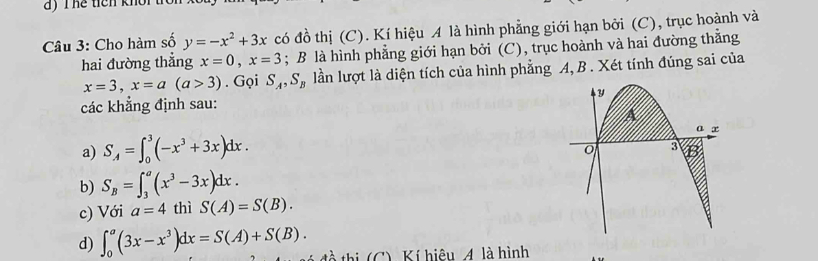 hể ticn khôi t 
Câu 3: Cho hàm số y=-x^2+3x có đồ thị (C). Kí hiệu A là hình phẳng giới hạn bởi (C), trục hoành và 
hai đường thẳng x=0, x=3; B là hình phẳng giới hạn bởi (C), trục hoành và hai đường thằng
x=3, x=a(a>3). Gọi S_A, S_B lần lượt là diện tích của hình phẳng A, B. Xét tính đúng sai của 
y 
các khẳng định sau: 
a x
a) S_A=∈t _0^(3(-x^3)+3x)dx. 
o 
3 
b) S_B=∈t _3^(a(x^3)-3x)dx. 
c) Với a=4 thì S(A)=S(B). 
d) ∈t _0^(a(3x-x^3))dx=S(A)+S(B). tà thị (C). Kí hiệu Á. là hình