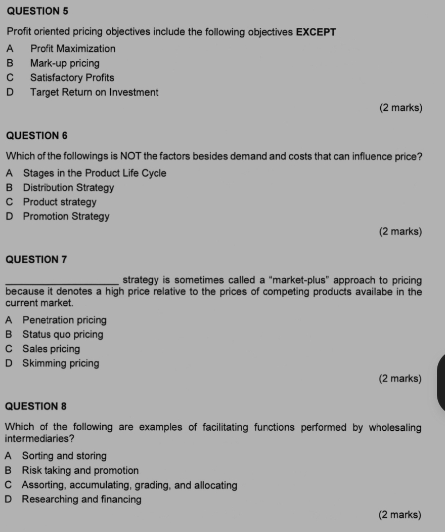 Profit oriented pricing objectives include the following objectives EXCEPT
A Profit Maximization
B Mark-up pricing
C Satisfactory Profits
D Target Return on Investment
(2 marks)
QUESTION 6
Which of the followings is NOT the factors besides demand and costs that can influence price?
A Stages in the Product Life Cycle
B Distribution Strategy
C Product strategy
D Promotion Strategy
(2 marks)
QUESTION 7
_strategy is sometimes called a “market-plus” approach to pricing
because it denotes a high price relative to the prices of competing products availabe in the
current market.
A Penetration pricing
B Status quo pricing
C Sales pricing
D Skimming pricing
(2 marks)
QUESTION 8
Which of the following are examples of facilitating functions performed by wholesaling
intermediaries?
A Sorting and storing
B Risk taking and promotion
C Assorting, accumulating, grading, and allocating
D Researching and financing
(2 marks)