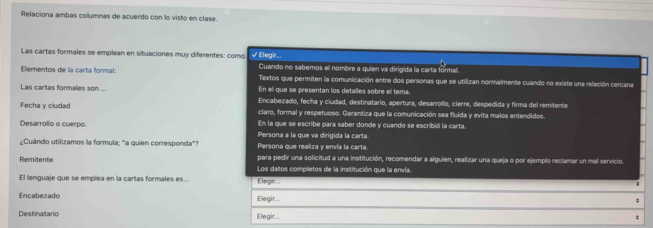 Relaciona ambas columnas de acuerdo con lo visto en clase. 
Las cartas formales se emplean en situaciones muy diferentes: como √ Elegir... 
Cuando no sabemos el nombre a quien va dirigida la carta formal. 
Elementos de la carta formal: Textos que permiten la comunicación entre dos personas que se utilizan normalmente cuando no existe una relación cercana 
Las cartas formales son ... En el que se presentan los detalles sobre el tema 
Encabezado, fecha y ciudad, destinatario, apertura, desarrollo, cierre, despedida y firma del remitente 
Fecha y ciudad claro, formal y respetuoso. Garantiza que la comunicación sea fluida y evita malos entendidos. 
Desarrollo o cuerpo. En la que se escribe para saber donde y cuando se escribió la carta. 
Persona a la que va dirigida la carta. 
¿Cuándo utilizamos la formula; "a quien corresponda"? Persona que realiza y envía la carta. 
Remitente para pedir una solicitud a una institución, recomendar a alguien, realizar una queja o por ejemplo reclamar un mal servicio. 
Los datos completos de la institución que la envía. 
El lenguaje que se emplea en la cartas formales es... Elegir... 
Encabezado Elegir.. 
Destinatario Elegir...