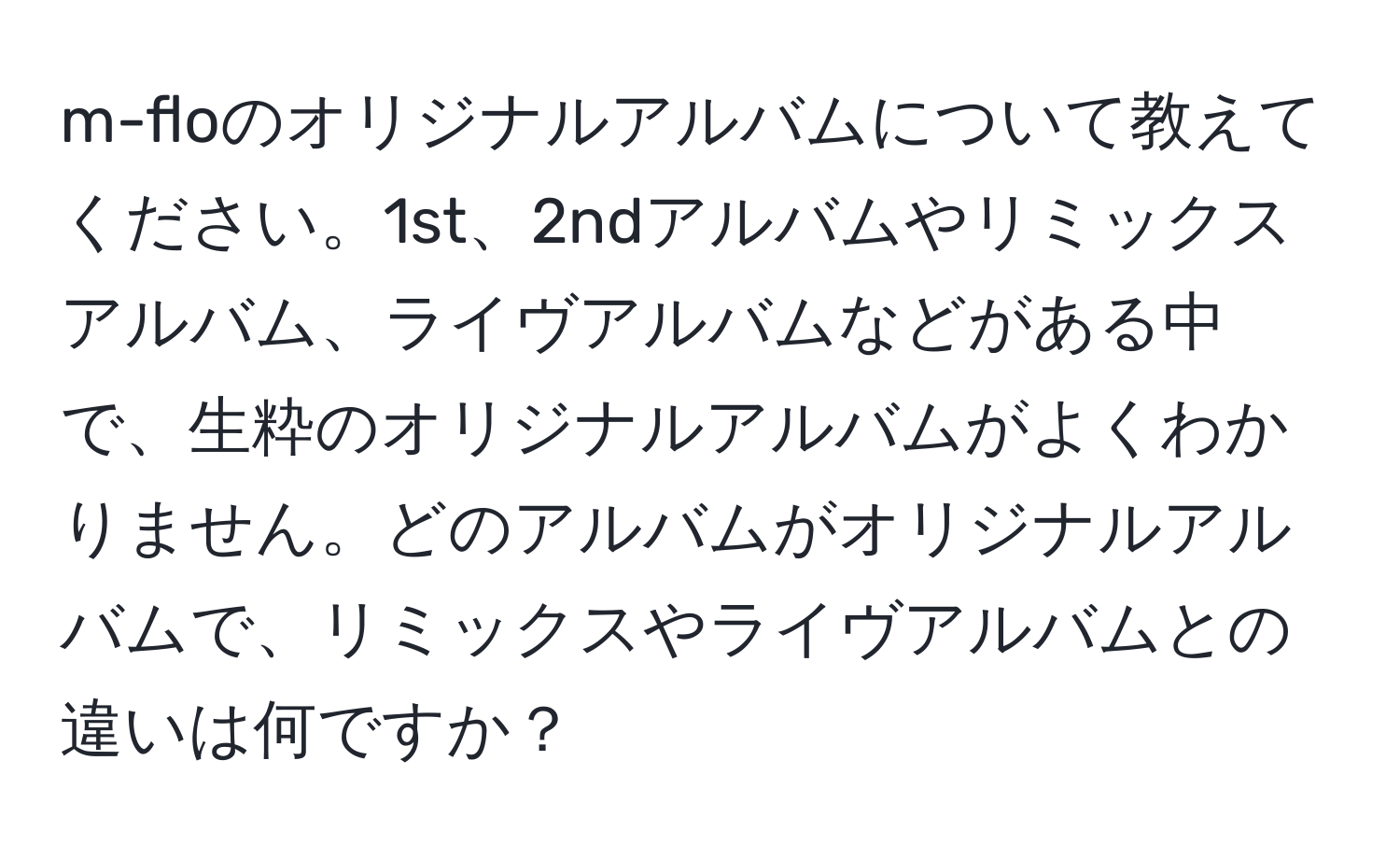 m-floのオリジナルアルバムについて教えてください。1st、2ndアルバムやリミックスアルバム、ライヴアルバムなどがある中で、生粋のオリジナルアルバムがよくわかりません。どのアルバムがオリジナルアルバムで、リミックスやライヴアルバムとの違いは何ですか？