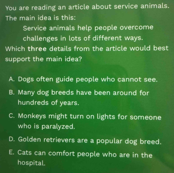 You are reading an article about service animals.
The main idea is this:
Service animals help people overcome
challenges in lots of different ways.
Which three details from the article would best
support the main idea?
A. Dogs often guide people who cannot see.
B. Many dog breeds have been around for
hundreds of years.
C. Monkeys might turn on lights for someone
who is paralyzed.
D. Golden retrievers are a popular dog breed.
E. Cats can comfort people who are in the
hospital.