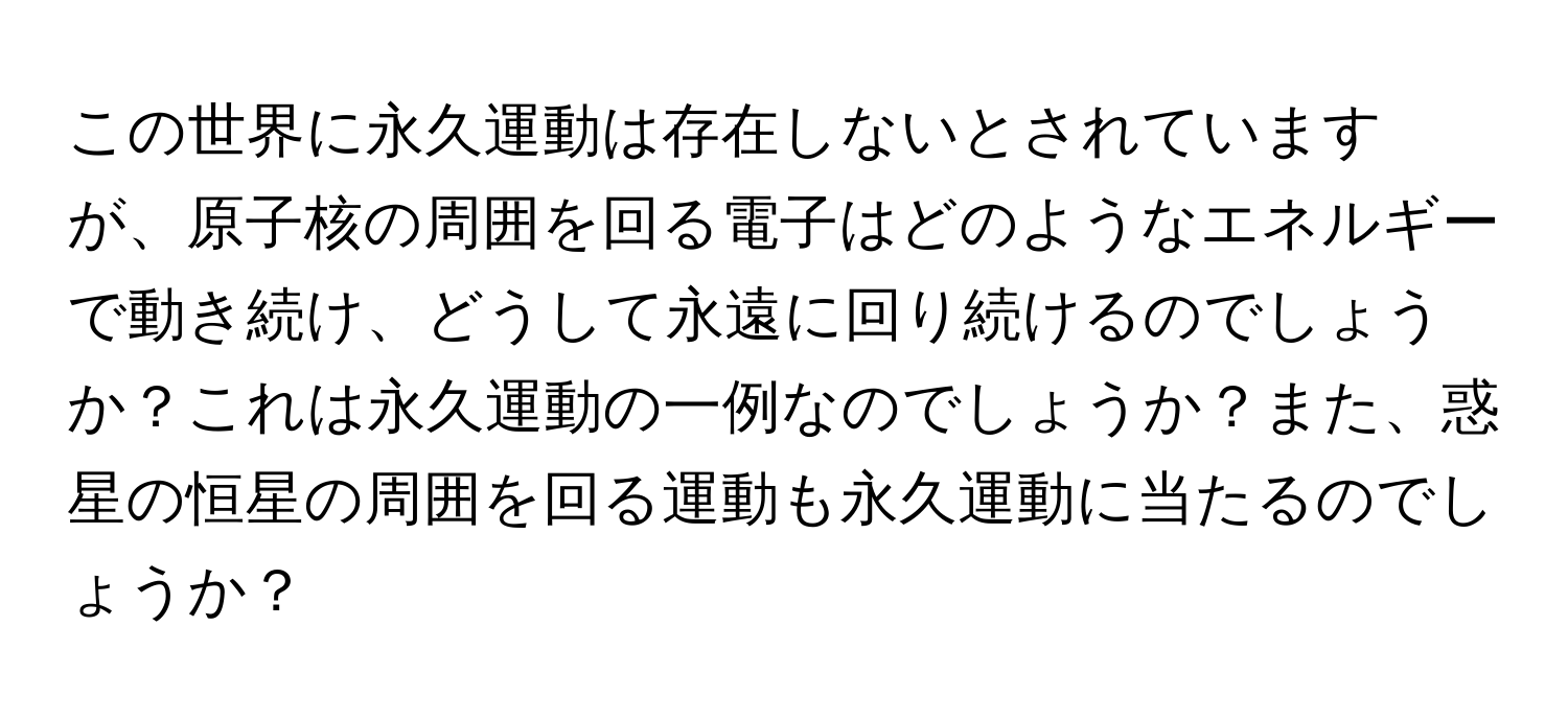 この世界に永久運動は存在しないとされていますが、原子核の周囲を回る電子はどのようなエネルギーで動き続け、どうして永遠に回り続けるのでしょうか？これは永久運動の一例なのでしょうか？また、惑星の恒星の周囲を回る運動も永久運動に当たるのでしょうか？