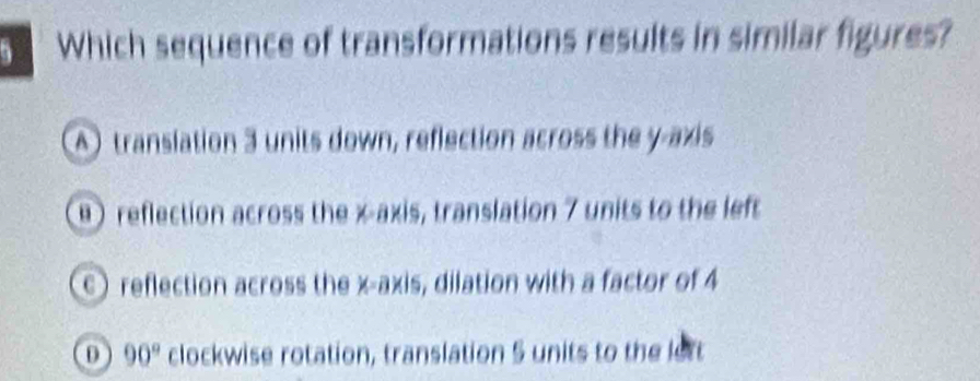 Which sequence of transformations results in similar figures?
A) translation 3 units down, reflection across the y-axis
)reflection across the x axis, translation 7 units to the left
c) reflection across the x-axis, dilation with a factor of 4
0 90° clockwise rotation, translation 5 units to the lett