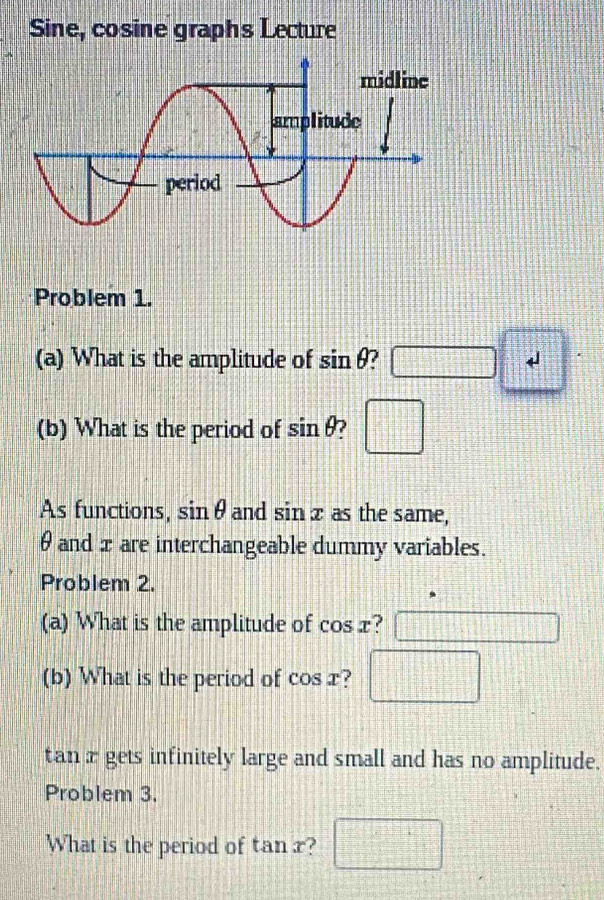 Sine, cosine graphs Lecture 
Problem 1. 
(a) What is the amplitude of sin θ □ frac □  
(b) What is the period of sin θ □ 
As functions, sin θ and sin x as the same,
θ and xare interchangeable dummy variables. 
Problem 2. 
(a) What is the amplitude of cos x ? 
(b) What is the period of cos x ? □
tan x gets infinitely large and small and has no amplitude. 
Problem 3. 
What is the period of tan x ? □