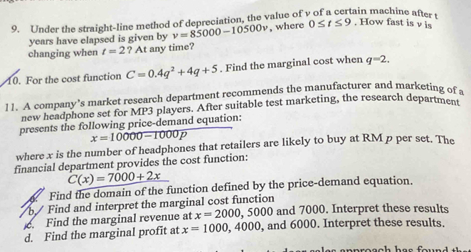 Under the straight-line method of depreciation, the value of v of a certain machine after t
years have elapsed is given by v=85000-10500v , where 0≤ t≤ 9. How fast is v is 
changing when t=2 ? At any time? 
10. For the cost function C=0.4q^2+4q+5. Find the marginal cost when q=2. 
11. A company’s market research department recommends the manufacturer and marketing of a 
new headphone set for MP3 players. After suitable test marketing, the research department 
presents the following price-demand equation:
x=10000-1000p
where x is the number of headphones that retailers are likely to buy at RM p per set. The 
financial department provides the cost function:
C(x)=7000+2x. Find the domain of the function defined by the price-demand equation. 
b / Find and interpret the marginal cost function 
c. Find the marginal revenue at x=2000, ,5000 and 7000. Interpret these results 
d. Find the marginal profit at x=1000,4000 , and 6000. Interpret these results.