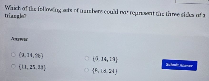 Which of the following sets of numbers could not represent the three sides of a
triangle?
Answer
 9,14,25
 6,14,19
 11,25,33
Submit Answer
 8,18,24