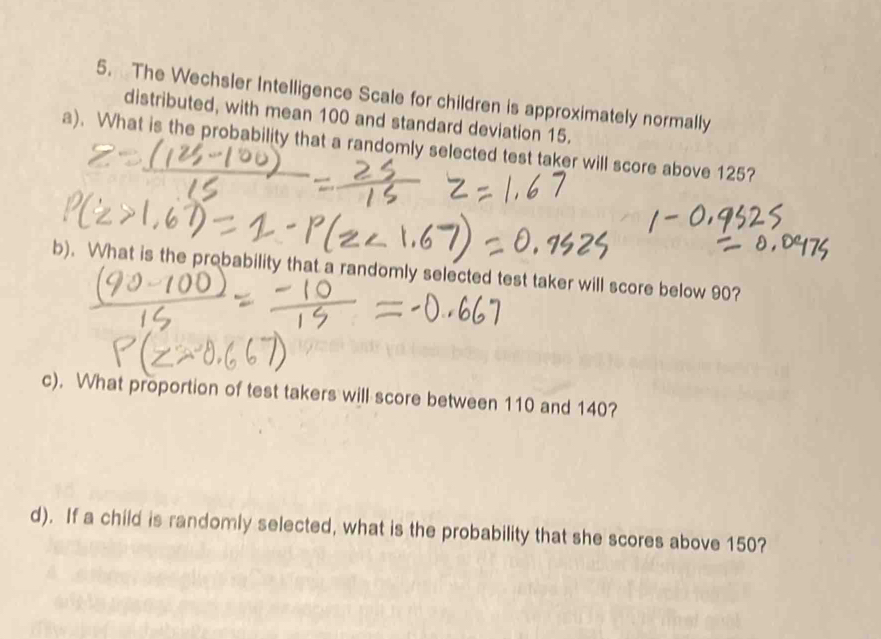 The Wechsler Intelligence Scale for children is approximately normally 
distributed, with mean 100 and standard deviation 15. 
a). What is the probability that a randomly selected test taker will score above 125? 
b). What is the probability that a randomly selected test taker will score below 90? 
c). What proportion of test takers will score between 110 and 140? 
d). If a child is randomly selected, what is the probability that she scores above 150?