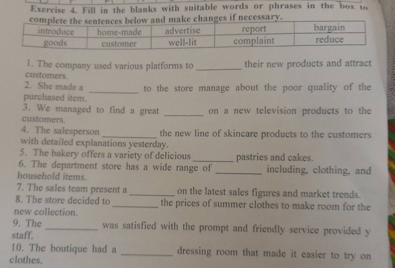 Fill in the blanks with suitable words or phrases in the box to 
s if necessary. 
1. The company used various platforms to _their new products and attract 
customers. 
2. She made a _to the store manage about the poor quality of the 
purchased item. 
3. We managed to find a great _on a new television products to the 
customers. 
4. The salesperson _the new line of skincare products to the customers 
with detailed explanations yesterday. 
5. The bakery offers a variety of delicious _pastries and cakes. 
6. The department store has a wide range of _including, clothing, and 
household items. 
7. The sales team present a _on the latest sales figures and market trends. 
8. The store decided to _the prices of summer clothes to make room for the 
new collection. 
9. The _ was satisfied with the prompt and friendly service provided y 
staff. 
10. The boutique had a _dressing room that made it easier to try on 
clothes.