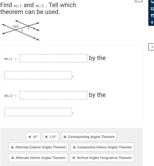 Find m∠ 1 and m∠ 2. Tell which
theorem can be used.
<
<tex>m∠ 1=□ bythe
□ .
m∠ 2=□ byth a
□ .
40° 140° Corresponding Angles Theorem
Alternate Exterior Angles Theorem Consecutive Interior Angles Theorem
Alternate Interior Angles Theorem Vertical Angles Congruence Theorem