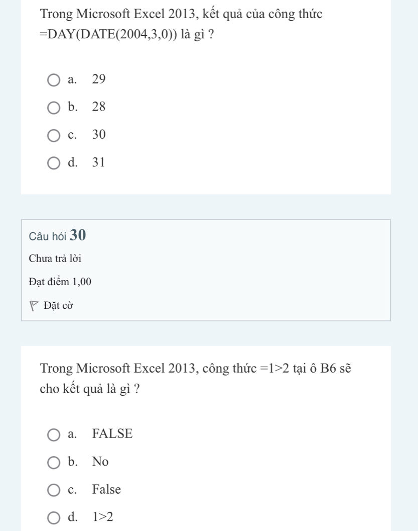 Trong Microsoft Excel 2013, kết quả của công thức
=DAY(DATE( 2004,3,0)) là gì ?
a. 29
b. 28
c. 30
d. 31
Câu hỏi 30
Chưa trả lời
Đạt điểm 1,00
Đặt cờ
Trong Microsoft Excel 2013, công thức =1>2 tại ô B6 sẽ
cho kết quả là gì ?
a. FALSE
b. No
c. False
d. 1>2