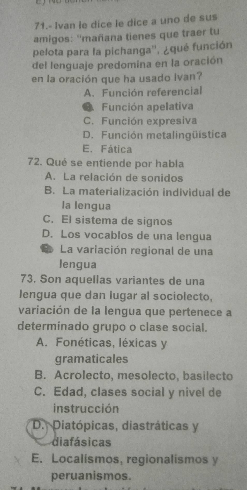 71.- Ivan le dice le dice a uno de sus
amigos: ''mañana tienes que traer tu
pelota para la pichanga'', ¿qué función
del lenguaje predomina en la oración
en la oración que ha usado Ivan?
A. Función referencial
Función apelativa
C. Función expresiva
D. Función metalingüística
E. Fática
72. Qué se entiende por habla
A. La relación de sonidos
B. La materialización individual de
la lengua
C. El sistema de signos
D. Los vocablos de una lengua
L La variación regional de una
lengua
73. Son aquellas variantes de una
lengua que dan lugar al sociolecto,
variación de la lengua que pertenece a
determinado grupo o clase social.
A. Fonéticas, léxicas y
gramaticales
B. Acrolecto, mesolecto, basilecto
C. Edad, clases social y nivel de
instrucción
D. Diatópicas, diastráticas y
diafásicas
E. Localismos, regionalismos y
peruanismos.