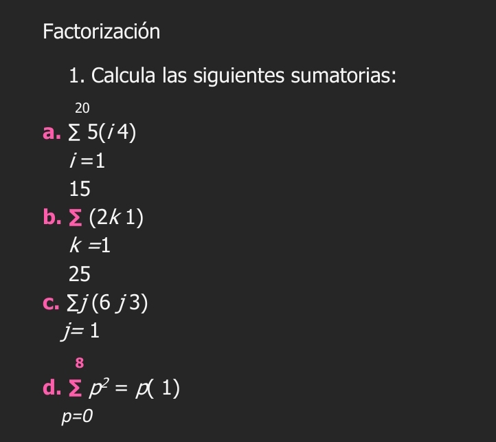 Factorización 
1. Calcula las siguientes sumatorias:
20
a. sumlimits 5(i4)
i=1
15
b. sumlimits (2k1)
k=1
25
C. sumlimits j(6j3)
j=1
8
d. sumlimits p^2=p(1)
p=0