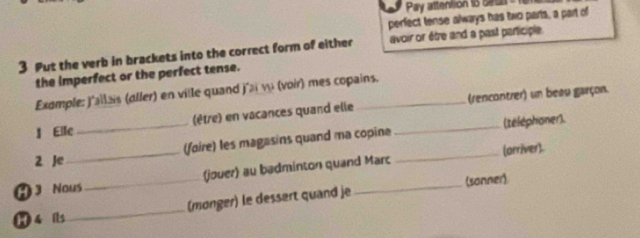 Pay attention to ceus 
perfect tense always has two parts, a part of 
3 Put the verb in brackets into the correct form of either avoir or être and a past participle. 
the imperfect or the perfect tense. 
Example: j'allais (aller) en ville quand j'ai vu (voir) mes copains. 
I Elle _(être) en vacances quand elle_ _(rencontrer) un beau garçon. 
_ 
_ 
(foire) les magasins quand ma copine (teléphoner). 
(arriver). 
2 Je 
A Nous _(jouer) au badminton quand Marc 
(sanner) 
1 4 its _(monger) le dessert quand je