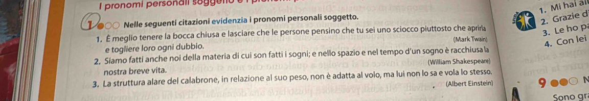 pronomi personali sog e o 
1. Mi hai all 
1 ●○○ Nelle seguenti citazioni evidenzia i pronomi personali soggetto. 
2. Grazie d 
1. É meglio tenere la bocca chiusa e lasciare che le persone pensino che tu sei uno sciocco piuttosto che aprirla 
3. Le ho p 
(Mark Twain) 
4. Con lei 
e togliere loro ogni dubbio. 
2, Siamo fatti anche noi della materia di cui son fatti i sogni; e nello spazio e nel tempo d’un sogno è racchiusa la 
nostra breve vita. (William Shakespeare) 
3. La struttura alare del calabrone, in relazione al suo peso, non è adatta al volo, ma lui non lo sa e vola lo stesso. 
(Albert Einstein) 
Sono gr