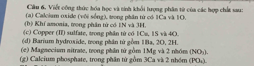 Viết công thức hóa học và tính khối lượng phân tử của các hợp chất sau: 
(a) Calcium oxide (vôi sống), trong phân tử có 1Ca và 1O. 
(b) Khí amonia, trong phân tử có 1N và 3H. 
(c) Copper (II) sulfate, trong phân tử có 1Cu, 1S và 40. 
(d) Barium hydroxide, trong phân tử gồm 1Ba, 2O, 2H. 
(e) Magnecium nitrate, trong phân tử gồm 1Mg và 2 nhóm (NO_3). 
(g) Calcium phosphate, trong phân tử gồm 3Ca và 2 nhóm (PO_4).