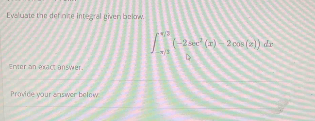 Evaluate the definite integral given below.
∈t _(-π /3)^(π /3)(-2sec^2(x)-2cos (x))dx
Enter an exact answer. 
Provide your answer below: