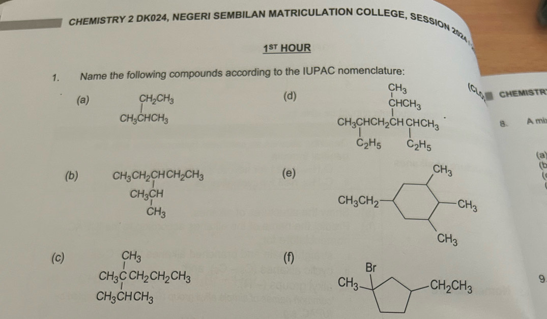 CHEMISTRY 2 DK024, NEGERI SEMBILAN MATRICULATION COLLEGE, SESSION 2024
1^(ST) HOUR
1. Name the following compounds according to the IUPAC nomenclature:
(a) beginarrayr CH_2CH_3 CH_3CHCH_3endarray
(d)
CHEMISTR
beginarrayr CH_3 CH_3CH_2CH_3 CH_3H_2OH(OH)_3 C_2H_3CH_3endarray B. A mí:
(a)
(b) (e)
CH_3CH_2CH_2CH_3CH_2CH_3CH_3CH_3CH_3^((circ)
(b
  
(c) (f)
CH_3)CCH_2CH_2CH_3
9