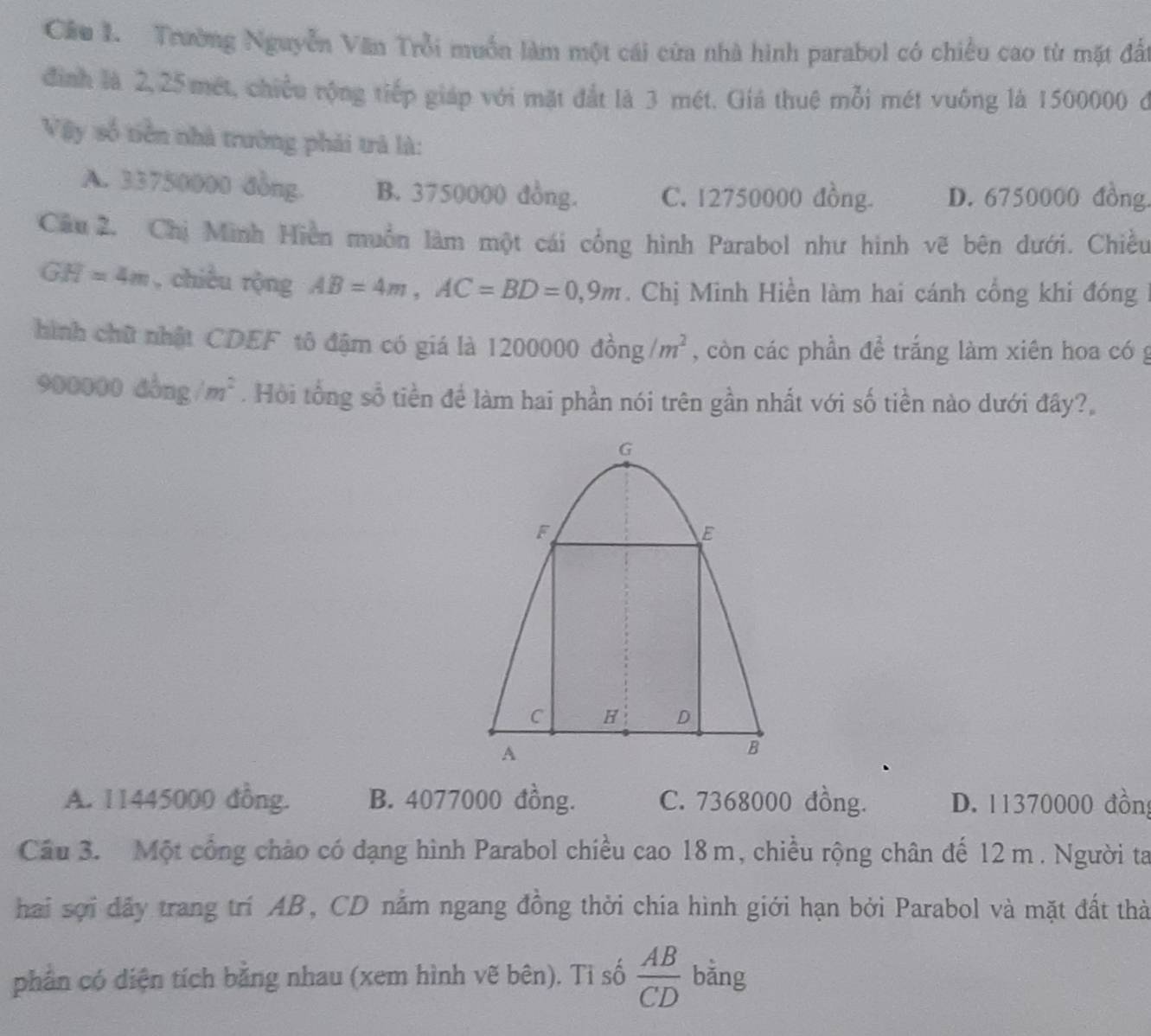 Cầu I. Trường Nguyễn Văn Trồi muồn làm một cái cửa nhà hình parabol có chiều cao từ mặt đấi
định là 2, 25 mét, chiều rộng tiếp giáp với mặt đắt là 3 mét. Giá thuệ mỗi mét vuống là 1500000 ở
Vậy số tiền nhà trường phải trả là:
A. 33750000 đồng. B. 3750000 đồng. C. 12750000 đồng. D. 6750000 đồng.
Câu 2. Chị Minh Hiện muồn làm một cái cổng hình Parabol như hình vẽ bên dưới. Chiều
GH=4m , chiều rộng AB=4m, AC=BD=0, 9m. Chị Minh Hiền làm hai cánh cổng khi đóng
hình chữ nhật CDEF tô đậm có giá là 1200000dong/m^2 , còn các phần để trắng làm xiên hoa có g
90 OO 00 đòng /m^2. Hồi tổng sổ tiền để làm hai phần nói trên gần nhất với số tiền nào dưới đây?,
A. 11445000 đồng. B. 4077000 đồng. C. 7368000 đồng. D. 11370000 đồng
Câu 3. Một cổng chào có dạng hình Parabol chiều cao 18m, chiều rộng chân đế 12 m. Người ta
hai sợi đầy trang trí AB, CD nằm ngang đồng thời chía hình giới hạn bởi Parabol và mặt đất thờ
phần có diện tích bằng nhau (xem hình vẽ bên). Ti số  AB/CD  bằng