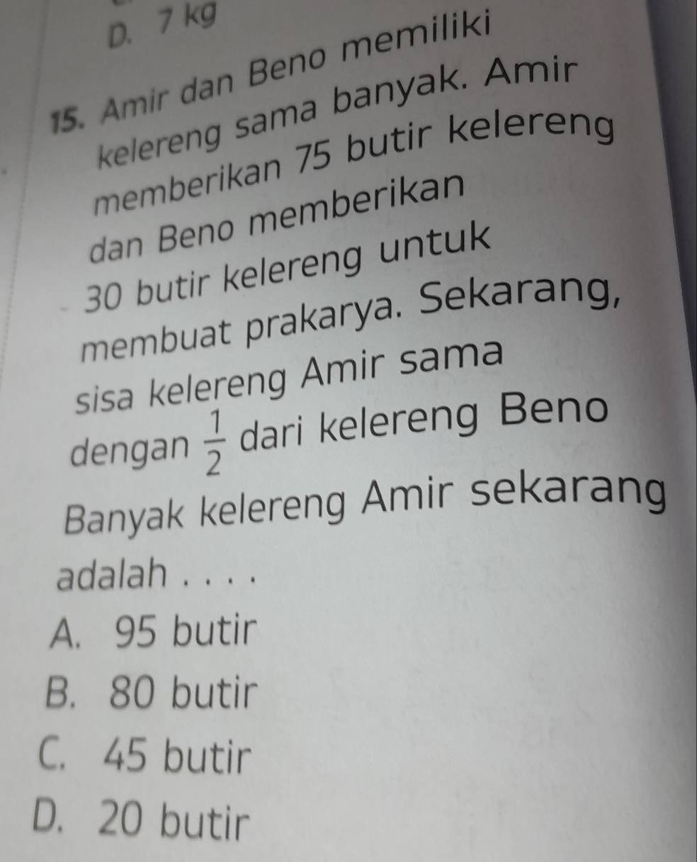 D. 7 kg
15. Amir dan Beno memiliki
kelereng sama banyak. Amir
memberikan 75 butir kelereng
dan Beno memberikan
30 butir kelereng untuk
membuat prakarya. Sekarang,
sisa kelereng Amir sama
dengan  1/2  dari kelereng Beno
Banyak kelereng Amir sekarang
adalah . . . .
A. 95 butir
B. 80 butir
C. 45 butir
D. 20 butir