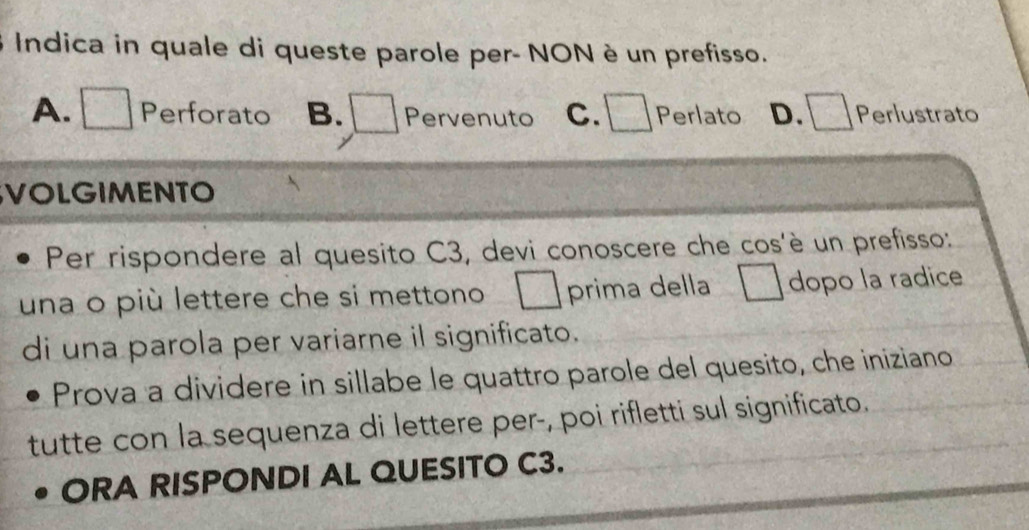 Indica in quale di queste parole per- NON è un prefisso.
A. Perforato B. Pervenuto c. □ Perlato D. Perlustrato
VOLGIMENTO
Per rispondere al quesito C3, devi conoscere che cos'è un prefisso:
una o più lettere che si mettono prima della dopo la radice
di una parola per variarne il significato.
Prova a dividere in sillabe le quattro parole del quesito, che iniziano
tutte con la sequenza di lettere per-, poi rifletti sul significato.
ORA RISPONDI AL QUESITO C3.