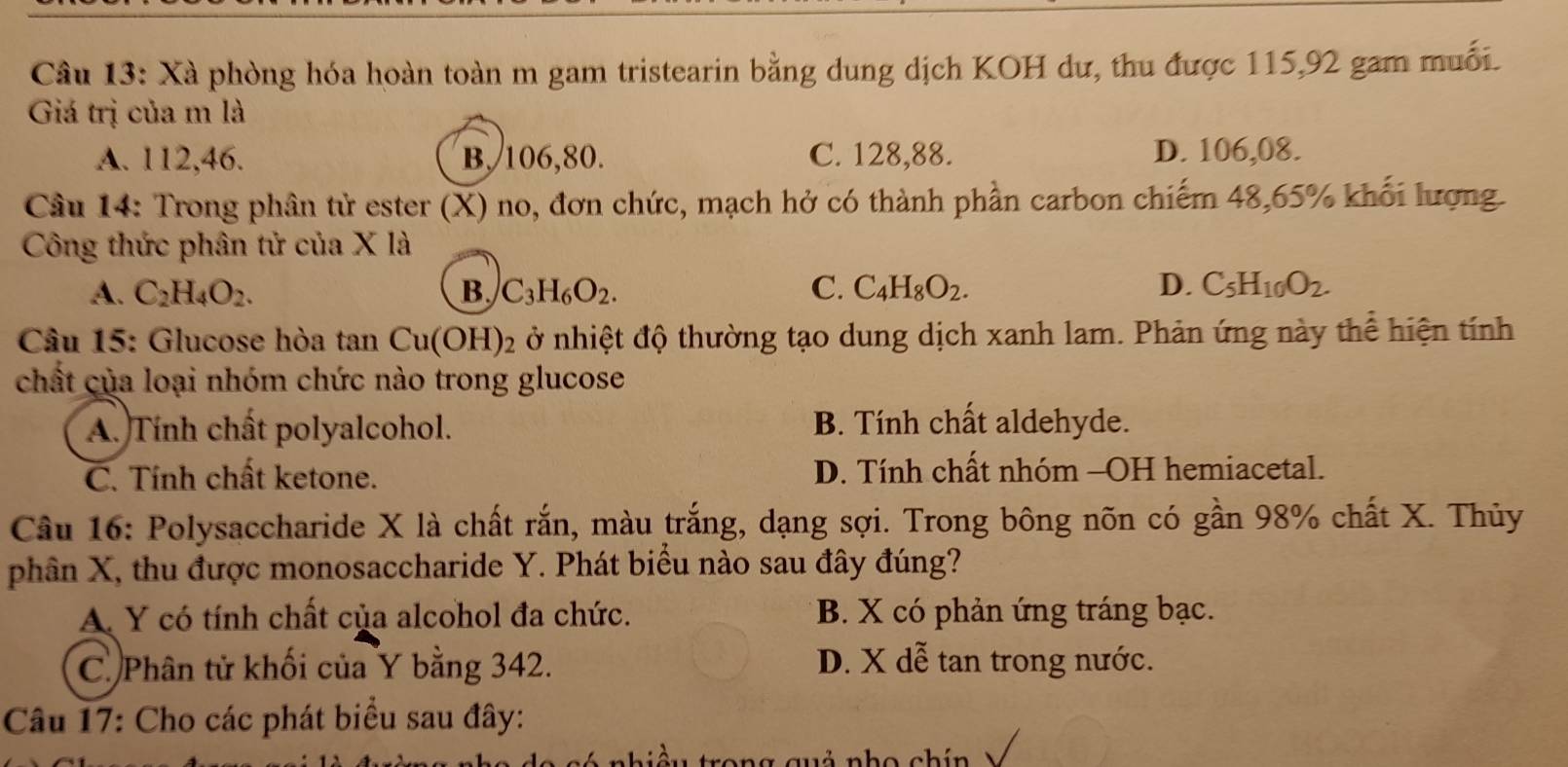 Xà phòng hóa hoàn toàn m gam tristearin bằng dung dịch KOH dư, thu được 115, 92 gam muối.
Giá trị của m là
A. 112, 46. B, 106, 80. C. 128, 88. D. 106, 08.
Câu 14: Trong phân tử ester (X) no, đơn chức, mạch hở có thành phần carbon chiếm 48, 65% khối lượng.
Công thức phân tử của X là
A. C_2H_4O_2. B. C_3H_6O_2. C. C_4H_8O_2. D. C_5H_10O_2. 
Câu 15: Glucose hòa tan Cu(OH)_2 ở nhiệt độ thường tạo dung dịch xanh lam. Phản ứng này thể hiện tính
chất của loại nhóm chức nào trong glucose
A. Tính chất polyalcohol. B. Tính chất aldehyde.
C. Tính chất ketone. D. Tính chất nhóm -OH hemiacetal.
Cầu 16: Polysaccharide X là chất rắn, màu trắng, dạng sợi. Trong bông nõn có gần 98% chất X. Thủy
phân X, thu được monosaccharide Y. Phát biểu nào sau đây đúng?
A Y có tính chất của alcohol đa chức. B. X có phản ứng tráng bạc.
C. Phân tử khối của Y bằng 342. D. X dễ tan trong nước.
Câu 17: Cho các phát biểu sau đây:
vả nho chín