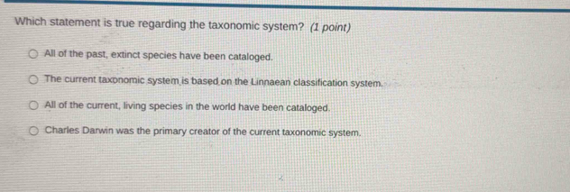 Which statement is true regarding the taxonomic system? (1 point)
All of the past, extinct species have been cataloged.
The current taxonomic system is based on the Linnaean classification system.
All of the current, living species in the world have been cataloged.
Charles Darwin was the primary creator of the current taxonomic system.