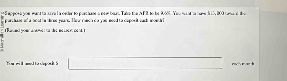 ≌Suppose you want to save in order to purchase a new boat. Take the APR to be 9.6%. You want to have $13, 000 toward the 
purchase of a boat in three years. How much do you need to deposit each month? 
5 
(Round your answer to the nearest cent.) 
You will need to deposit $ each month.