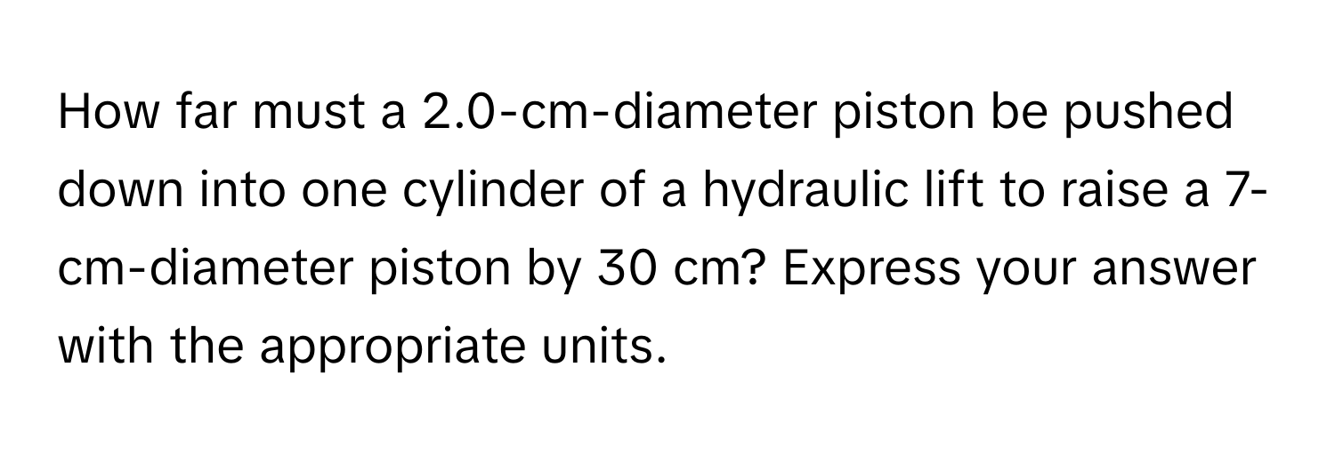 How far must a 2.0-cm-diameter piston be pushed down into one cylinder of a hydraulic lift to raise a 7-cm-diameter piston by 30 cm? Express your answer with the appropriate units.