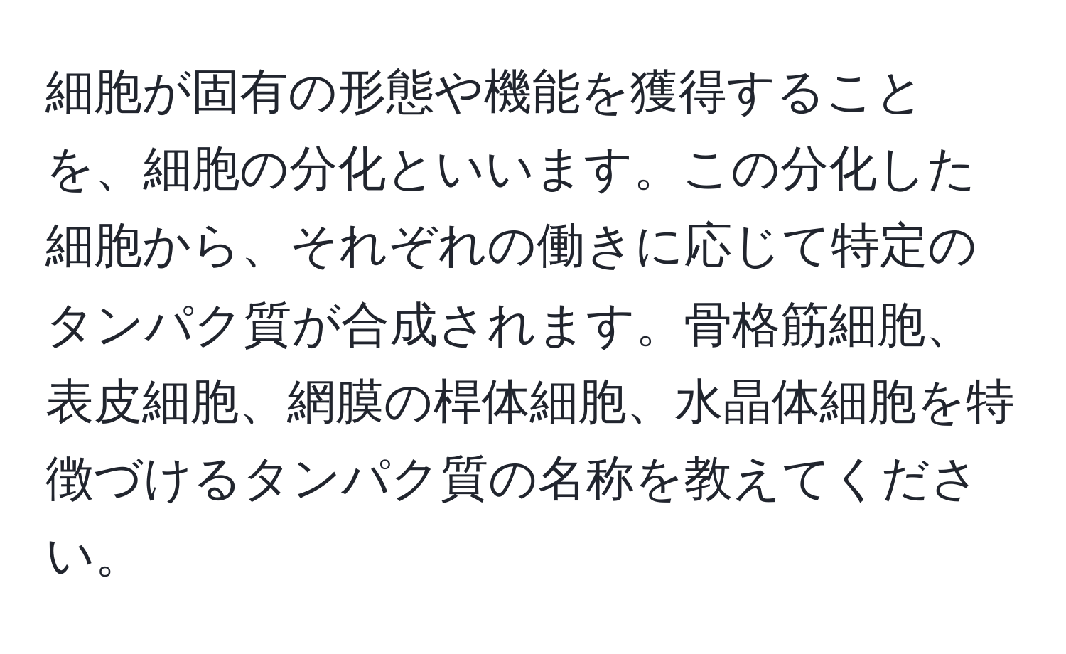 細胞が固有の形態や機能を獲得することを、細胞の分化といいます。この分化した細胞から、それぞれの働きに応じて特定のタンパク質が合成されます。骨格筋細胞、表皮細胞、網膜の桿体細胞、水晶体細胞を特徴づけるタンパク質の名称を教えてください。