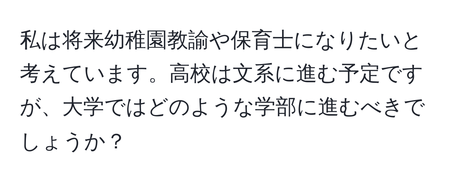 私は将来幼稚園教諭や保育士になりたいと考えています。高校は文系に進む予定ですが、大学ではどのような学部に進むべきでしょうか？